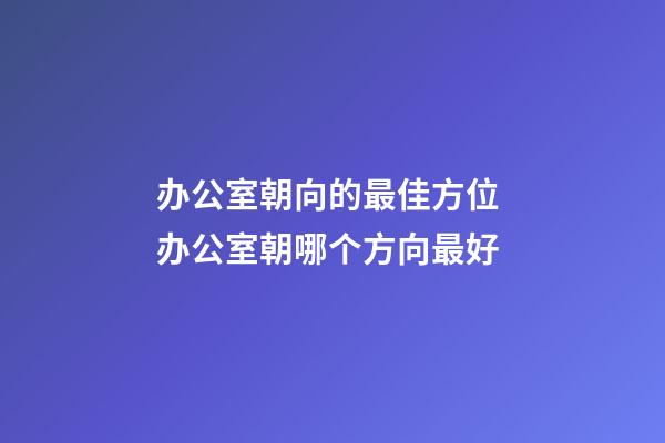 办公室朝向的最佳方位 办公室朝哪个方向最好